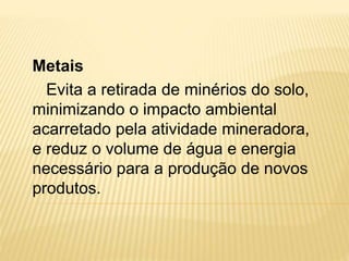 Metais
Evita a retirada de minérios do solo,
minimizando o impacto ambiental
acarretado pela atividade mineradora,
e reduz o volume de água e energia
necessário para a produção de novos
produtos.
 