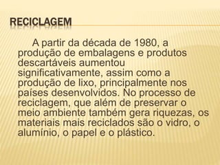 RECICLAGEM
A partir da década de 1980, a
produção de embalagens e produtos
descartáveis aumentou
significativamente, assim como a
produção de lixo, principalmente nos
países desenvolvidos. No processo de
reciclagem, que além de preservar o
meio ambiente também gera riquezas, os
materiais mais reciclados são o vidro, o
alumínio, o papel e o plástico.
 