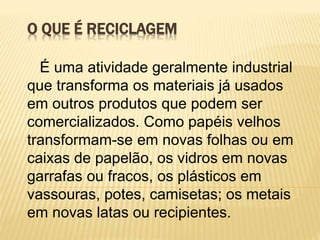 O QUE É RECICLAGEM
É uma atividade geralmente industrial
que transforma os materiais já usados
em outros produtos que podem ser
comercializados. Como papéis velhos
transformam-se em novas folhas ou em
caixas de papelão, os vidros em novas
garrafas ou fracos, os plásticos em
vassouras, potes, camisetas; os metais
em novas latas ou recipientes.
 