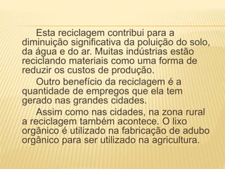 Esta reciclagem contribui para a
diminuição significativa da poluição do solo,
da água e do ar. Muitas indústrias estão
reciclando materiais como uma forma de
reduzir os custos de produção.
Outro benefício da reciclagem é a
quantidade de empregos que ela tem
gerado nas grandes cidades.
Assim como nas cidades, na zona rural
a reciclagem também acontece. O lixo
orgânico é utilizado na fabricação de adubo
orgânico para ser utilizado na agricultura.
 