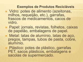 Exemplos de Produtos Recicláveis
 Vidro: potes de alimento (azeitonas,
milhos, requeijão, etc.), garrafas,
frascos de medicamentos, cacos de
vidro.
 Papel: jornais, revistas, folhetos, caixas
de papelão, embalagens de papel.
 Metal: latas de alumínio, latas de aço,
pregos, tampas, tubos de pasta, cobre,
alumínio.
 Plástico: potes de plástico, garrafas
PET, sacos plásticos, embalagens e
sacolas de supermercado.
 