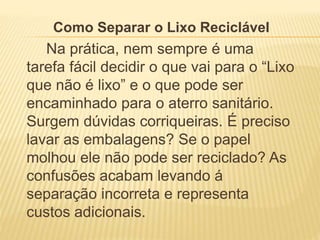 Como Separar o Lixo Reciclável
Na prática, nem sempre é uma
tarefa fácil decidir o que vai para o “Lixo
que não é lixo” e o que pode ser
encaminhado para o aterro sanitário.
Surgem dúvidas corriqueiras. É preciso
lavar as embalagens? Se o papel
molhou ele não pode ser reciclado? As
confusões acabam levando á
separação incorreta e representa
custos adicionais.
 