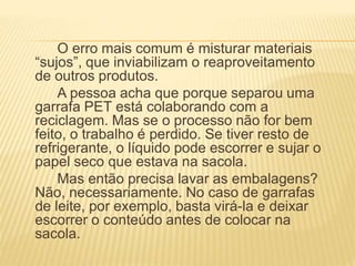 O erro mais comum é misturar materiais
“sujos”, que inviabilizam o reaproveitamento
de outros produtos.
A pessoa acha que porque separou uma
garrafa PET está colaborando com a
reciclagem. Mas se o processo não for bem
feito, o trabalho é perdido. Se tiver resto de
refrigerante, o líquido pode escorrer e sujar o
papel seco que estava na sacola.
Mas então precisa lavar as embalagens?
Não, necessariamente. No caso de garrafas
de leite, por exemplo, basta virá-la e deixar
escorrer o conteúdo antes de colocar na
sacola.
 