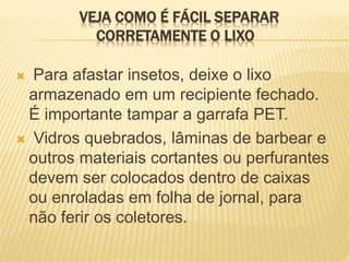 VEJA COMO É FÁCIL SEPARAR
CORRETAMENTE O LIXO
 Para afastar insetos, deixe o lixo
armazenado em um recipiente fechado.
É importante tampar a garrafa PET.
 Vidros quebrados, lâminas de barbear e
outros materiais cortantes ou perfurantes
devem ser colocados dentro de caixas
ou enroladas em folha de jornal, para
não ferir os coletores.
 