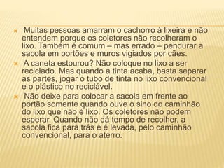  Muitas pessoas amarram o cachorro à lixeira e não
entendem porque os coletores não recolheram o
lixo. Também é comum – mas errado – pendurar a
sacola em portões e muros vigiados por cães.
 A caneta estourou? Não coloque no lixo a ser
reciclado. Mas quando a tinta acaba, basta separar
as partes, jogar o tubo de tinta no lixo convencional
e o plástico no reciclável.
 Não deixe para colocar a sacola em frente ao
portão somente quando ouve o sino do caminhão
do lixo que não é lixo. Os coletores não podem
esperar. Quando não dá tempo de recolher, a
sacola fica para trás e é levada, pelo caminhão
convencional, para o aterro.
 
