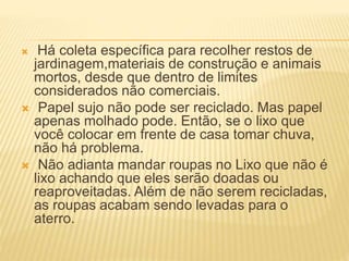 Há coleta específica para recolher restos de
jardinagem,materiais de construção e animais
mortos, desde que dentro de limites
considerados não comerciais.
 Papel sujo não pode ser reciclado. Mas papel
apenas molhado pode. Então, se o lixo que
você colocar em frente de casa tomar chuva,
não há problema.
 Não adianta mandar roupas no Lixo que não é
lixo achando que eles serão doadas ou
reaproveitadas. Além de não serem recicladas,
as roupas acabam sendo levadas para o
aterro.
 