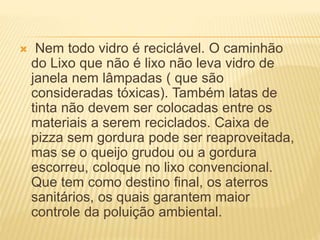  Nem todo vidro é reciclável. O caminhão
do Lixo que não é lixo não leva vidro de
janela nem lâmpadas ( que são
consideradas tóxicas). Também latas de
tinta não devem ser colocadas entre os
materiais a serem reciclados. Caixa de
pizza sem gordura pode ser reaproveitada,
mas se o queijo grudou ou a gordura
escorreu, coloque no lixo convencional.
Que tem como destino final, os aterros
sanitários, os quais garantem maior
controle da poluição ambiental.
 