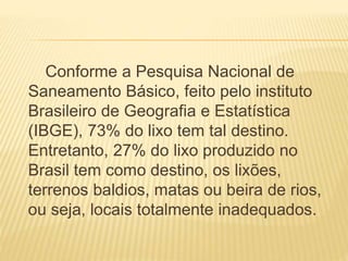 Conforme a Pesquisa Nacional de
Saneamento Básico, feito pelo instituto
Brasileiro de Geografia e Estatística
(IBGE), 73% do lixo tem tal destino.
Entretanto, 27% do lixo produzido no
Brasil tem como destino, os lixões,
terrenos baldios, matas ou beira de rios,
ou seja, locais totalmente inadequados.
 