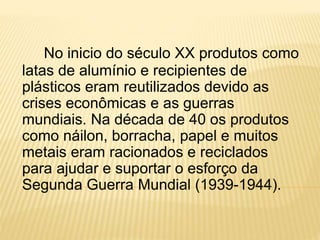 No inicio do século XX produtos como
latas de alumínio e recipientes de
plásticos eram reutilizados devido as
crises econômicas e as guerras
mundiais. Na década de 40 os produtos
como náilon, borracha, papel e muitos
metais eram racionados e reciclados
para ajudar e suportar o esforço da
Segunda Guerra Mundial (1939-1944).
 