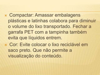  Compactar: Amassar embalagens
plásticas e latinhas colabora para diminuir
o volume do lixo transportado. Fechar a
garrafa PET com a tampinha também
evita que líquidos entrem.
 Cor: Evite colocar o lixo reciclável em
saco preto. Que não permite a
visualização do conteúdo.
 