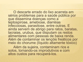 O descarte errado do lixo acarreta em
sérios problemas para a saúde pública por
que dissemina doenças como a
leptospirose, amebiose, diarréias
infecciosas, parasitose, entre outras. E
ainda servem de abrigo para ratos, baratas,
lacraias, urubus, que disputam os restos
alimentares com pessoas de baixa renda.
Além de contaminar os lençóis freáticos por
meio do chorume (líquido altamente tóxico)
Além da sujeira, contaminam rios e
solos, tornando-os improdutivos e com
altos custos para recuperá-los.
 