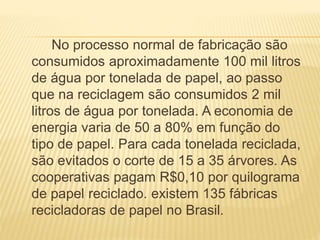 No processo normal de fabricação são
consumidos aproximadamente 100 mil litros
de água por tonelada de papel, ao passo
que na reciclagem são consumidos 2 mil
litros de água por tonelada. A economia de
energia varia de 50 a 80% em função do
tipo de papel. Para cada tonelada reciclada,
são evitados o corte de 15 a 35 árvores. As
cooperativas pagam R$0,10 por quilograma
de papel reciclado. existem 135 fábricas
recicladoras de papel no Brasil.
 