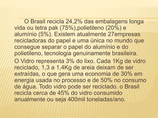 O Brasil recicla 24,2% das embalagens longa
vida ou tetra pak (75%),polietileno (20%) e
alumínio (5%). Existem atualmente 27empresas
recicladoras do papel e uma única no mundo que
consegue separar o papel do alumínio e do
polietileno, tecnologia genuinamente brasileira.
O Vidro representa 3% do lixo. Cada 1Kg de vidro
reciclado, 1,3 a 1,4Kg de areia deixam de ser
extraídas, o que gera uma economia de 30% em
energia usada no processo e de 50% no consumo
de água. Todo vidro pode ser reciclado. o Brasil
recicla cerca de 45% do vidro consumido
anualmente ou seja 400mil toneladas/ano.
 