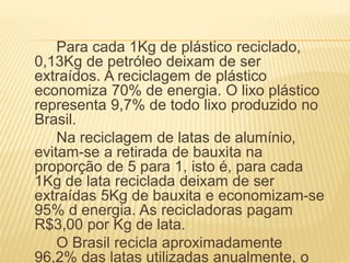Para cada 1Kg de plástico reciclado,
0,13Kg de petróleo deixam de ser
extraídos. A reciclagem de plástico
economiza 70% de energia. O lixo plástico
representa 9,7% de todo lixo produzido no
Brasil.
Na reciclagem de latas de alumínio,
evitam-se a retirada de bauxita na
proporção de 5 para 1, isto é, para cada
1Kg de lata reciclada deixam de ser
extraídas 5Kg de bauxita e economizam-se
95% d energia. As recicladoras pagam
R$3,00 por Kg de lata.
O Brasil recicla aproximadamente
96,2% das latas utilizadas anualmente, o
 