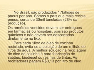 No Brasil, são produzidos 17bilhões de
pneus por ano. Somos o país que mais recicla
pneus, cerca de 30mil toneladas (28% da
produção).
Os remédios vencidos devem ser entregues
em farmácias ou hospitais, pois são produtos
químicos e não devem ser descartados
diretamente no lixo.
Para cada 1litro de óleo de cozinha
reciclado, evita-se a poluição de um milhão de
litros de água. A melhor solução na reciclagem
de óleo de cozinha é para fabricação de
sabões, biodiesel ou resinas de tintas. As
recicladoras pagam R$0,13 por litro de óleo.
 