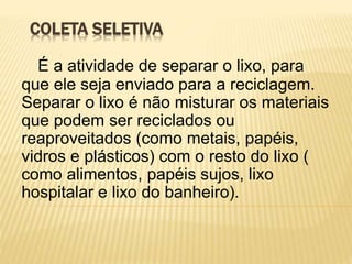 COLETA SELETIVA
É a atividade de separar o lixo, para
que ele seja enviado para a reciclagem.
Separar o lixo é não misturar os materiais
que podem ser reciclados ou
reaproveitados (como metais, papéis,
vidros e plásticos) com o resto do lixo (
como alimentos, papéis sujos, lixo
hospitalar e lixo do banheiro).
 