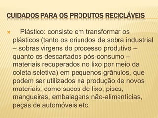 CUIDADOS PARA OS PRODUTOS RECICLÁVEIS
 Plástico: consiste em transformar os
plásticos (tanto os oriundos de sobra industrial
– sobras virgens do processo produtivo –
quanto os descartados pós-consumo –
materiais recuperados no lixo por meio da
coleta seletiva) em pequenos grânulos, que
podem ser utilizados na produção de novos
materiais, como sacos de lixo, pisos,
mangueiras, embalagens não-alimentícias,
peças de automóveis etc.
 