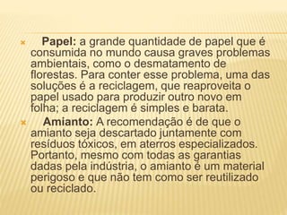 Papel: a grande quantidade de papel que é
consumida no mundo causa graves problemas
ambientais, como o desmatamento de
florestas. Para conter esse problema, uma das
soluções é a reciclagem, que reaproveita o
papel usado para produzir outro novo em
folha; a reciclagem é simples e barata.
 Amianto: A recomendação é de que o
amianto seja descartado juntamente com
resíduos tóxicos, em aterros especializados.
Portanto, mesmo com todas as garantias
dadas pela indústria, o amianto é um material
perigoso e que não tem como ser reutilizado
ou reciclado.
 