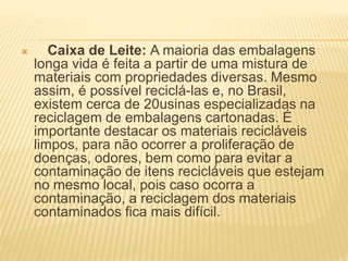  Caixa de Leite: A maioria das embalagens
longa vida é feita a partir de uma mistura de
materiais com propriedades diversas. Mesmo
assim, é possível reciclá-las e, no Brasil,
existem cerca de 20usinas especializadas na
reciclagem de embalagens cartonadas. É
importante destacar os materiais recicláveis
limpos, para não ocorrer a proliferação de
doenças, odores, bem como para evitar a
contaminação de itens recicláveis que estejam
no mesmo local, pois caso ocorra a
contaminação, a reciclagem dos materiais
contaminados fica mais difícil.
 