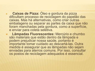  Caixas de Pizza: Óleo e gordura da pizza
dificultam processo de reciclagem do papelão das
caixas. Mas há alternativas, como criar outras
embalagens ou separar as partes da caixa que não
foram manchadas pela gordura, como a superfície,
e enviar para coleta seletiva.
 Lâmpadas Fluorescentes: Mercúrio e chumbo
são materiais que estão dentro da lâmpada e
podem prejudicar nossa saúde, portanto é
importante tomar cuidado ao descartá-las. Outra
medida é assegurar que as lâmpadas não sejam
enviadas para aterros comuns. Por isso, consultar
os postos de reciclagem adequados é essencial.
 