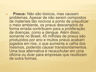  Pneus: Não são tóxicos, mas causam
problemas. Apesar de não serem compostos
de materiais tão nocivos a ponto de prejudicar
o meio ambiente, os pneus descartados de
forma errada contribuem para a proliferação
de doenças, como a dengue. Além disso,
somente no Brasil, 45 milhões de pneus são
produzidos por ano e muitos pneus acabam
jogados em rios, o que aumenta a calha dos
mesmos, podendo causar transbordamentos.
Uma boa alternativa é recauchutar em uma
oficina ou doar para empresas que reutilizam
de outra formas.
 