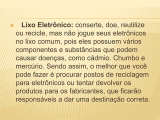  Lixo Eletrônico: conserte, doe, reutilize
ou recicle, mas não jogue seus eletrônicos
no lixo comum, pois eles possuem vários
componentes e substâncias que podem
causar doenças, como cádmio. Chumbo e
mercúrio. Sendo assim, o melhor que você
pode fazer é procurar postos de reciclagem
para eletrônicos ou tentar devolver os
produtos para os fabricantes, que ficarão
responsáveis a dar uma destinação correta.
 