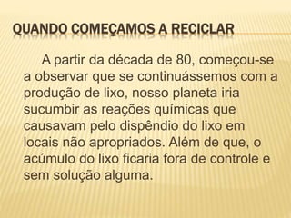 QUANDO COMEÇAMOS A RECICLAR
A partir da década de 80, começou-se
a observar que se continuássemos com a
produção de lixo, nosso planeta iria
sucumbir as reações químicas que
causavam pelo dispêndio do lixo em
locais não apropriados. Além de que, o
acúmulo do lixo ficaria fora de controle e
sem solução alguma.
 