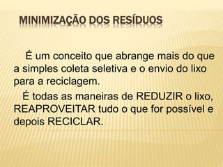 MINIMIZAÇÃO DOS RESÍDUOS
É um conceito que abrange mais do que
a simples coleta seletiva e o envio do lixo
para a reciclagem.
É todas as maneiras de REDUZIR o lixo,
REAPROVEITAR tudo o que for possível e
depois RECICLAR.
 