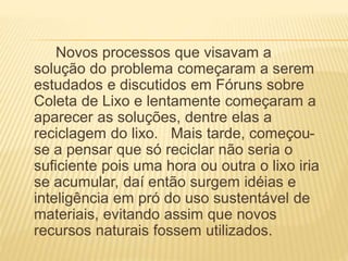 Novos processos que visavam a
solução do problema começaram a serem
estudados e discutidos em Fóruns sobre
Coleta de Lixo e lentamente começaram a
aparecer as soluções, dentre elas a
reciclagem do lixo. Mais tarde, começou-
se a pensar que só reciclar não seria o
suficiente pois uma hora ou outra o lixo iria
se acumular, daí então surgem idéias e
inteligência em pró do uso sustentável de
materiais, evitando assim que novos
recursos naturais fossem utilizados.
 