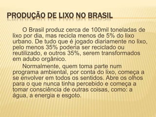 PRODUÇÃO DE LIXO NO BRASIL
O Brasil produz cerca de 100mil toneladas de
lixo por dia, mas recicla menos de 5% do lixo
urbano. De tudo que é jogado diariamente no lixo,
pelo menos 35% poderia ser reciclado ou
reutilizado, e outros 35%, serem transformados
em adubo orgânico.
Normalmente, quem toma parte num
programa ambiental, por conta do lixo, começa a
se envolver em todos os sentidos. Abre os olhos
para o que nunca tinha percebido e começa a
tomar consciência de outras coisas, como: a
água, a energia e esgoto.
 