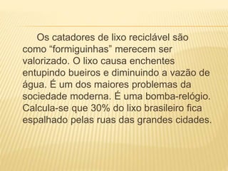 Os catadores de lixo reciclável são
como “formiguinhas” merecem ser
valorizado. O lixo causa enchentes
entupindo bueiros e diminuindo a vazão de
água. É um dos maiores problemas da
sociedade moderna. É uma bomba-relógio.
Calcula-se que 30% do lixo brasileiro fica
espalhado pelas ruas das grandes cidades.
 