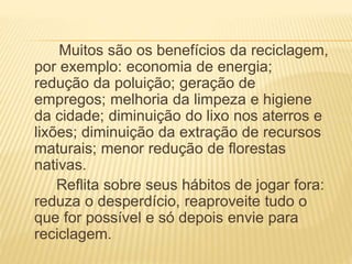 Muitos são os benefícios da reciclagem,
por exemplo: economia de energia;
redução da poluição; geração de
empregos; melhoria da limpeza e higiene
da cidade; diminuição do lixo nos aterros e
lixões; diminuição da extração de recursos
maturais; menor redução de florestas
nativas.
Reflita sobre seus hábitos de jogar fora:
reduza o desperdício, reaproveite tudo o
que for possível e só depois envie para
reciclagem.
 