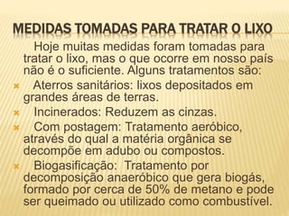 MEDIDAS TOMADAS PARA TRATAR O LIXO
Hoje muitas medidas foram tomadas para
tratar o lixo, mas o que ocorre em nosso país
não é o suficiente. Alguns tratamentos são:
 Aterros sanitários: lixos depositados em
grandes áreas de terras.
 Incinerados: Reduzem as cinzas.
 Com postagem: Tratamento aeróbico,
através do qual a matéria orgânica se
decompõe em adubo ou compostos.
 Biogasificação: Tratamento por
decomposição anaeróbico que gera biogás,
formado por cerca de 50% de metano e pode
ser queimado ou utilizado como combustível.
 