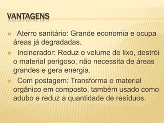 VANTAGENS
 Aterro sanitário: Grande economia e ocupa
áreas já degradadas.
 Incinerador: Reduz o volume de lixo, destrói
o material perigoso, não necessita de áreas
grandes e gera energia.
 Com postagem: Transforma o material
orgânico em composto, também usado como
adubo e reduz a quantidade de resíduos.
 