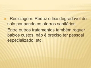  Reciclagem: Reduz o lixo degradável do
solo poupando os aterros sanitários.
Entre outros tratamentos também requer
baixos custos, não é preciso ter pessoal
especializado, etc.
 