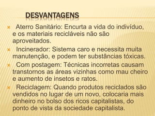 DESVANTAGENS
 Aterro Sanitário: Encurta a vida do indivíduo,
e os materiais recicláveis não são
aproveitados.
 Incinerador: Sistema caro e necessita muita
manutenção, e podem ter substâncias tóxicas.
 Com postagem: Técnicas incorretas causam
transtornos as áreas vizinhas como mau cheiro
e aumento de insetos e ratos.
 Reciclagem: Quando produtos reciclados são
vendidos no lugar de um novo, colocaria mais
dinheiro no bolso dos ricos capitalistas, do
ponto de vista da sociedade capitalista.
 