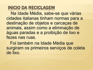 INICIO DA RECICLAGEM
Na Idade Média, sabe-se que várias
cidades italianas tinham normas para a
destinação de objetos e carcaças de
animais, assim como a eliminação de
águas paradas e a proibição de lixo e
fezes nas ruas.
Foi também na Idade Média que
surgiram os primeiros serviços de coleta
de lixo.
 