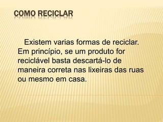 COMO RECICLAR
Existem varias formas de reciclar.
Em princípio, se um produto for
reciclável basta descartá-lo de
maneira correta nas lixeiras das ruas
ou mesmo em casa.
 