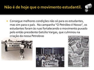  Consegue melhores condições não só para os estudantes, 
mas sim para o país. Na campanha “O Petróleo é Nosso”, os 
estudantes foram às ruas fortalecendo o movimento puxado 
pelo então presidente Getúlio Vargas, que culminou na 
criação da nossa Petrobras 
 