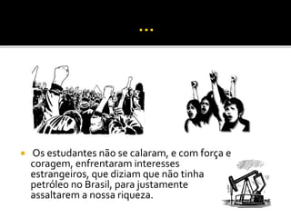  Os estudantes não se calaram, e com força e 
coragem, enfrentaram interesses 
estrangeiros, que diziam que não tinha 
petróleo no Brasil, para justamente 
assaltarem a nossa riqueza. 
 