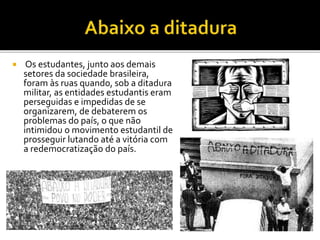  Os estudantes, junto aos demais 
setores da sociedade brasileira, 
foram às ruas quando, sob a ditadura 
militar, as entidades estudantis eram 
perseguidas e impedidas de se 
organizarem, de debaterem os 
problemas do país, o que não 
intimidou o movimento estudantil de 
prosseguir lutando até a vitória com 
a redemocratização do país. 
 