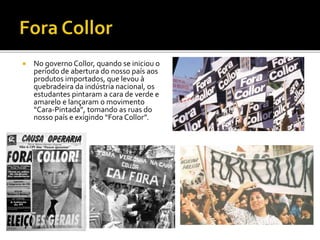  No governo Collor, quando se iniciou o 
período de abertura do nosso país aos 
produtos importados, que levou à 
quebradeira da indústria nacional, os 
estudantes pintaram a cara de verde e 
amarelo e lançaram o movimento 
“Cara-Pintada”, tomando as ruas do 
nosso país e exigindo “Fora Collor”. 
 