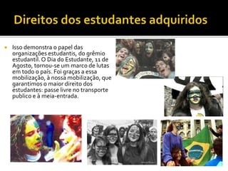  Isso demonstra o papel das 
organizações estudantis, do grêmio 
estudantil. O Dia do Estudante, 11 de 
Agosto, tornou-se um marco de lutas 
em todo o país. Foi graças a essa 
mobilização, à nossa mobilização, que 
garantimos o maior direito dos 
estudantes: passe livre no transporte 
publico e à meia-entrada. 
