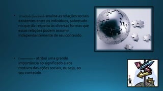 • O método funcional- analisa as relações sociais
existentes entre os indivíduos, sobretudo
no que diz respeito às diversas formas que
essas relações podem assumir
independentemente de seu conteúdo.
• Compreensivo - atribui uma grande
importância ao significado e aos
motivos das ações sociais, ou seja, ao
seu conteúdo.
 