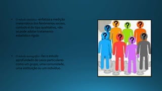 • O método estatístico -enfatiza a medição
matemática dos fenómenos sociais,
contudo é do tipo qualitativo, não
se pode adotar tratamento
estatístico rígido
• O método monográfico -faz o estudo
aprofundado de casos particulares
como um grupo, uma comunidade,
uma instituição ou um indivíduo.
 