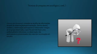 Técnicas de pesquisa em sociológica ( cont. )
A técnica não documental -consiste na recolha de informações
através da observação/experimentação. Dentro destas,
existem, a observação participante (o observador integra-
se no grupo observado, o que lhe permite fazer uma
análise global e intensiva), e a observação não
participante (o entrevistador não intervém na situação em
estudo).
 