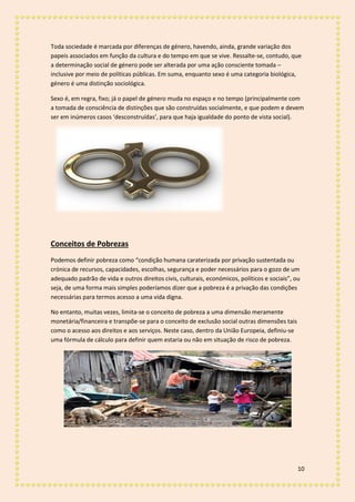 10
Toda sociedade é marcada por diferenças de género, havendo, ainda, grande variação dos
papeis associados em função da cultura e do tempo em que se vive. Ressalte-se, contudo, que
a determinação social de género pode ser alterada por uma ação consciente tomada –
inclusive por meio de políticas públicas. Em suma, enquanto sexo é uma categoria biológica,
género é uma distinção sociológica.
Sexo é, em regra, fixo; já o papel de género muda no espaço e no tempo (principalmente com
a tomada de consciência de distinções que são construídas socialmente, e que podem e devem
ser em inúmeros casos ‘desconstruídas’, para que haja igualdade do ponto de vista social).
Conceitos de Pobrezas
Podemos definir pobreza como “condição humana caraterizada por privação sustentada ou
crónica de recursos, capacidades, escolhas, segurança e poder necessários para o gozo de um
adequado padrão de vida e outros direitos civis, culturais, económicos, políticos e sociais”, ou
seja, de uma forma mais simples poderíamos dizer que a pobreza é a privação das condições
necessárias para termos acesso a uma vida digna.
No entanto, muitas vezes, limita-se o conceito de pobreza a uma dimensão meramente
monetária/financeira e transpõe-se para o conceito de exclusão social outras dimensões tais
como o acesso aos direitos e aos serviços. Neste caso, dentro da União Europeia, definiu-se
uma fórmula de cálculo para definir quem estaria ou não em situação de risco de pobreza.
 
