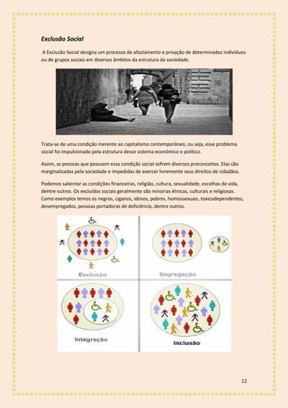 12
Exclusão Social
A Exclusão Social designa um processo de afastamento e privação de determinados indivíduos
ou de grupos sociais em diversos âmbitos da estrutura da sociedade.
Trata-se de uma condição inerente ao capitalismo contemporâneo, ou seja, esse problema
social foi impulsionado pela estrutura desse sistema económico e político.
Assim, as pessoas que possuem essa condição social sofrem diversos preconceitos. Elas são
marginalizadas pela sociedade e impedidas de exercer livremente seus direitos de cidadãos.
Podemos salientar as condições financeiras, religião, cultura, sexualidade, escolhas de vida,
dentre outros. Os excluídos sociais geralmente são minorias étnicas, culturais e religiosas.
Como exemplos temos os negros, ciganos, idosos, pobres, homossexuais, toxicodependentes,
desempregados, pessoas portadoras de deficiência, dentre outros.
 