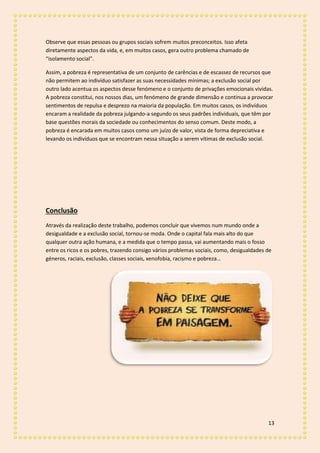 13
Observe que essas pessoas ou grupos sociais sofrem muitos preconceitos. Isso afeta
diretamente aspectos da vida, e, em muitos casos, gera outro problema chamado de
“isolamento social”.
Assim, a pobreza é representativa de um conjunto de carências e de escassez de recursos que
não permitem ao indivíduo satisfazer as suas necessidades mínimas; a exclusão social por
outro lado acentua os aspectos desse fenómeno e o conjunto de privações emocionais vividas.
A pobreza constitui, nos nossos dias, um fenómeno de grande dimensão e continua a provocar
sentimentos de repulsa e desprezo na maioria da população. Em muitos casos, os indivíduos
encaram a realidade da pobreza julgando-a segundo os seus padrões individuais, que têm por
base questões morais da sociedade ou conhecimentos do senso comum. Deste modo, a
pobreza é encarada em muitos casos como um juízo de valor, vista de forma depreciativa e
levando os indivíduos que se encontram nessa situação a serem vítimas de exclusão social.
Conclusão
Através da realização deste trabalho, podemos concluir que vivemos num mundo onde a
desigualdade e a exclusão social, tornou-se moda. Onde o capital fala mais alto do que
qualquer outra ação humana, e a medida que o tempo passa, vai aumentando mais o fosso
entre os ricos e os pobres, trazendo consigo vários problemas sociais, como, desigualdades de
géneros, raciais, exclusão, classes sociais, xenofobia, racismo e pobreza…
 