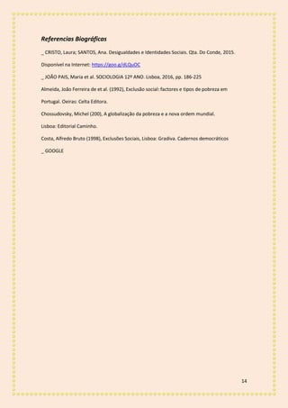14
Referencias Biográficas
_ CRISTO, Laura; SANTOS, Ana. Desigualdades e Identidades Sociais. Qta. Do Conde, 2015.
Disponível na Internet: https://goo.g/dLQuOC
_ JOÃO PAIS, Maria et al. SOCIOLOGIA 12º ANO. Lisboa, 2016, pp. 186-225
Almeida, João Ferreira de et al. (1992), Exclusão social: factores e tipos de pobreza em
Portugal. Oeiras: Celta Editora.
Chossudovsky, Michel (200), A globalização da pobreza e a nova ordem mundial.
Lisboa: Editorial Caminho.
Costa, Alfredo Bruto (1998), Exclusões Sociais, Lisboa: Gradiva. Cadernos democráticos
_ GOOGLE
 